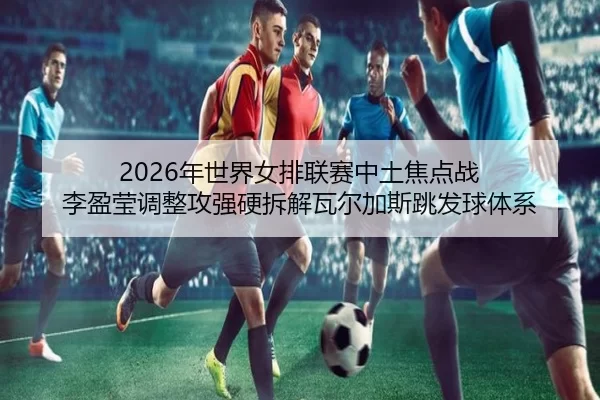 2026年世界女排联赛中土焦点战 李盈莹调整攻强硬拆解瓦尔加斯跳发球体系