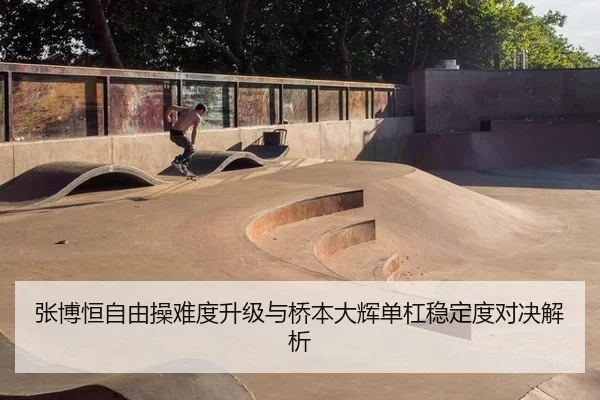张博恒自由操难度升级与桥本大辉单杠稳定度对决解析